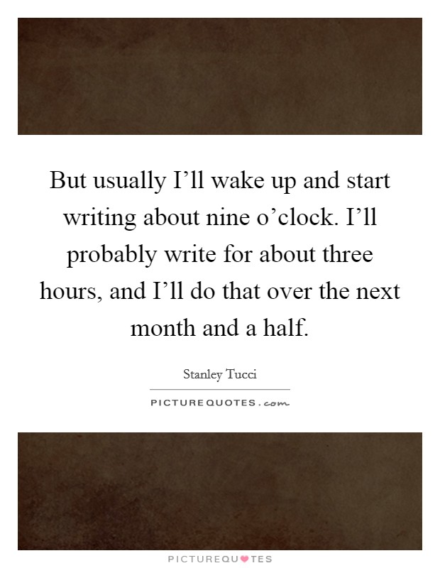 But usually I'll wake up and start writing about nine o'clock. I'll probably write for about three hours, and I'll do that over the next month and a half Picture Quote #1