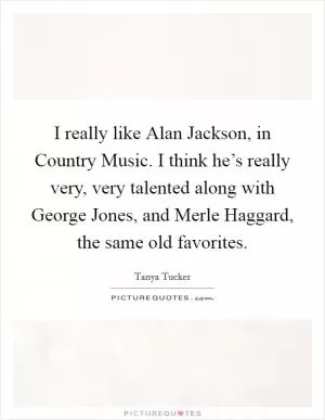I really like Alan Jackson, in Country Music. I think he’s really very, very talented along with George Jones, and Merle Haggard, the same old favorites Picture Quote #1