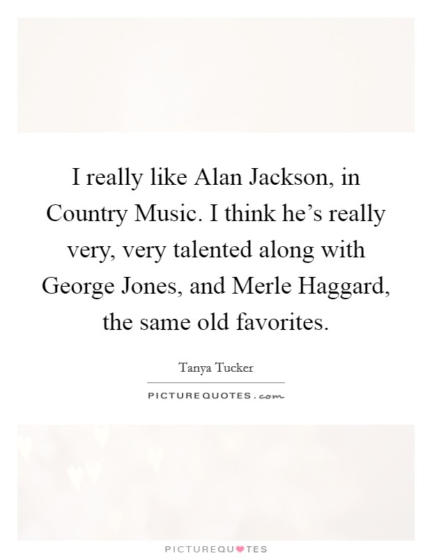 I really like Alan Jackson, in Country Music. I think he's really very, very talented along with George Jones, and Merle Haggard, the same old favorites Picture Quote #1