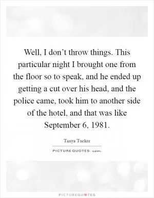Well, I don’t throw things. This particular night I brought one from the floor so to speak, and he ended up getting a cut over his head, and the police came, took him to another side of the hotel, and that was like September 6, 1981 Picture Quote #1
