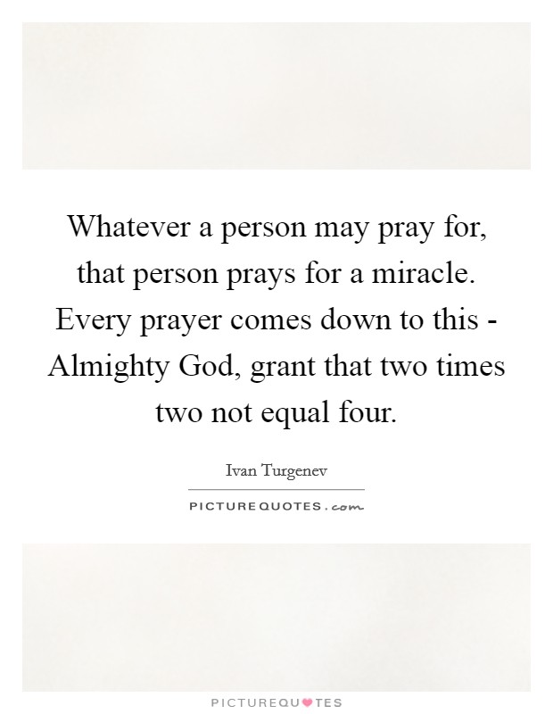Whatever a person may pray for, that person prays for a miracle. Every prayer comes down to this - Almighty God, grant that two times two not equal four Picture Quote #1