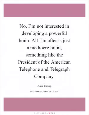 No, I’m not interested in developing a powerful brain. All I’m after is just a mediocre brain, something like the President of the American Telephone and Telegraph Company Picture Quote #1