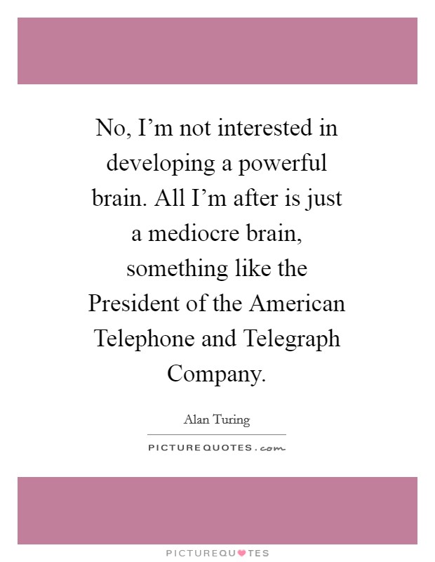 No, I'm not interested in developing a powerful brain. All I'm after is just a mediocre brain, something like the President of the American Telephone and Telegraph Company Picture Quote #1