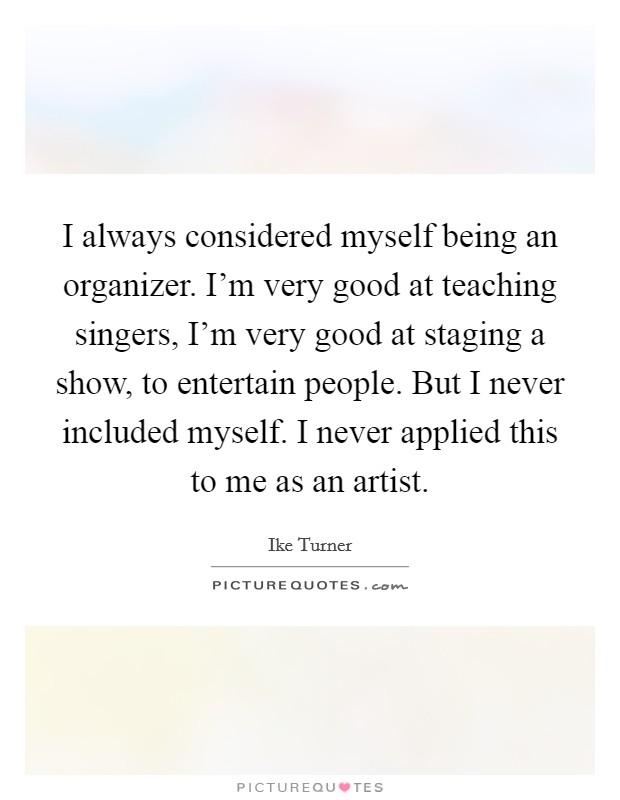 I always considered myself being an organizer. I'm very good at teaching singers, I'm very good at staging a show, to entertain people. But I never included myself. I never applied this to me as an artist Picture Quote #1