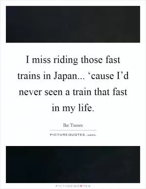I miss riding those fast trains in Japan... ‘cause I’d never seen a train that fast in my life Picture Quote #1