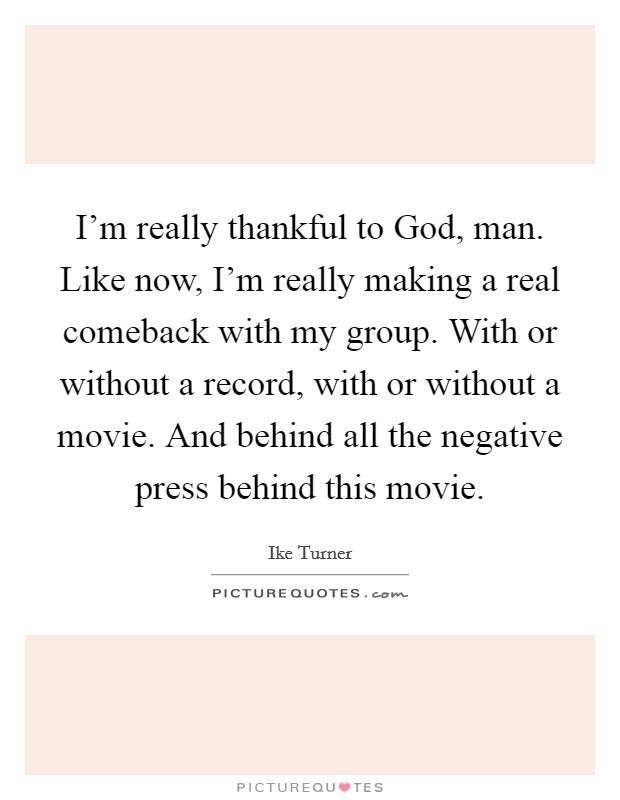 I'm really thankful to God, man. Like now, I'm really making a real comeback with my group. With or without a record, with or without a movie. And behind all the negative press behind this movie Picture Quote #1