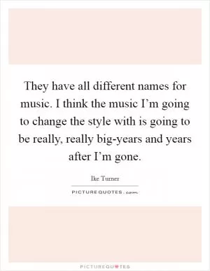 They have all different names for music. I think the music I’m going to change the style with is going to be really, really big-years and years after I’m gone Picture Quote #1