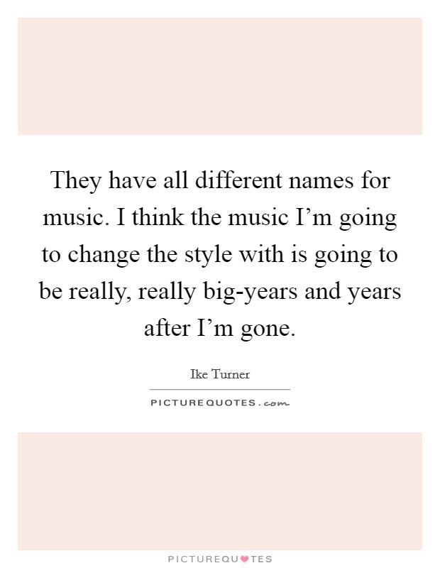 They have all different names for music. I think the music I'm going to change the style with is going to be really, really big-years and years after I'm gone Picture Quote #1