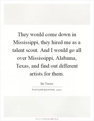 They would come down in Mississippi, they hired me as a talent scout. And I would go all over Mississippi, Alabama, Texas, and find out different artists for them Picture Quote #1