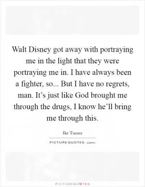 Walt Disney got away with portraying me in the light that they were portraying me in. I have always been a fighter, so... But I have no regrets, man. It’s just like God brought me through the drugs, I know he’ll bring me through this Picture Quote #1