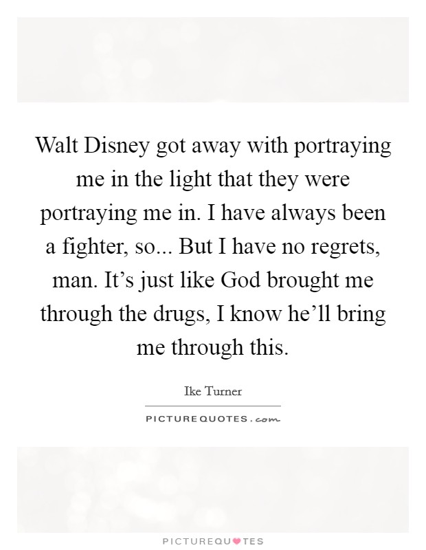 Walt Disney got away with portraying me in the light that they were portraying me in. I have always been a fighter, so... But I have no regrets, man. It’s just like God brought me through the drugs, I know he’ll bring me through this Picture Quote #1