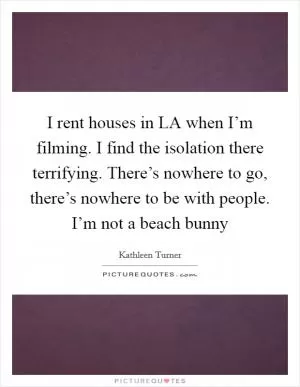 I rent houses in LA when I’m filming. I find the isolation there terrifying. There’s nowhere to go, there’s nowhere to be with people. I’m not a beach bunny Picture Quote #1