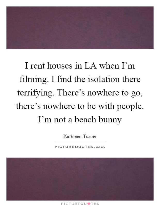 I rent houses in LA when I'm filming. I find the isolation there terrifying. There's nowhere to go, there's nowhere to be with people. I'm not a beach bunny Picture Quote #1