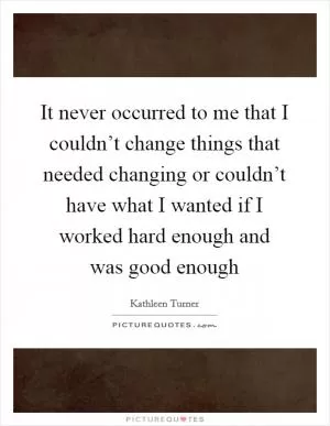It never occurred to me that I couldn’t change things that needed changing or couldn’t have what I wanted if I worked hard enough and was good enough Picture Quote #1