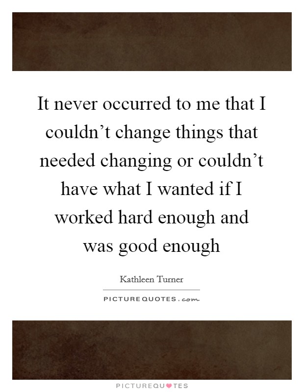 It never occurred to me that I couldn't change things that needed changing or couldn't have what I wanted if I worked hard enough and was good enough Picture Quote #1