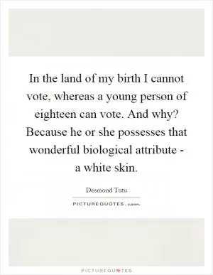 In the land of my birth I cannot vote, whereas a young person of eighteen can vote. And why? Because he or she possesses that wonderful biological attribute - a white skin Picture Quote #1