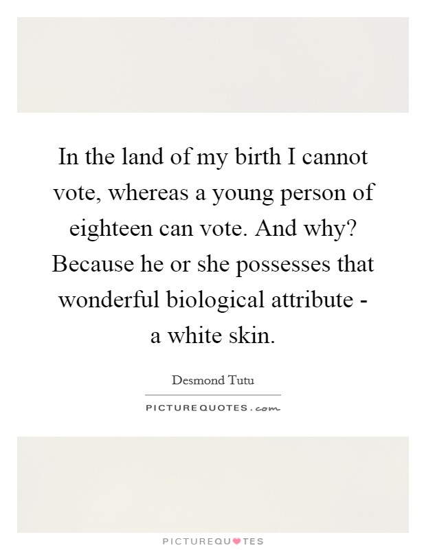 In the land of my birth I cannot vote, whereas a young person of eighteen can vote. And why? Because he or she possesses that wonderful biological attribute - a white skin Picture Quote #1