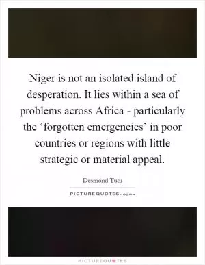 Niger is not an isolated island of desperation. It lies within a sea of problems across Africa - particularly the ‘forgotten emergencies’ in poor countries or regions with little strategic or material appeal Picture Quote #1