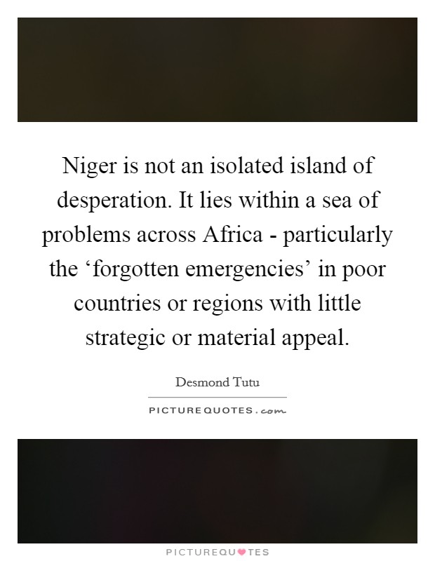 Niger is not an isolated island of desperation. It lies within a sea of problems across Africa - particularly the ‘forgotten emergencies' in poor countries or regions with little strategic or material appeal Picture Quote #1