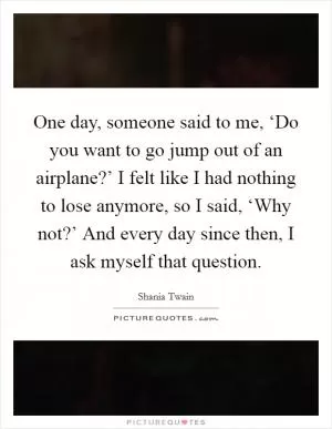 One day, someone said to me, ‘Do you want to go jump out of an airplane?’ I felt like I had nothing to lose anymore, so I said, ‘Why not?’ And every day since then, I ask myself that question Picture Quote #1