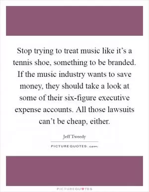 Stop trying to treat music like it’s a tennis shoe, something to be branded. If the music industry wants to save money, they should take a look at some of their six-figure executive expense accounts. All those lawsuits can’t be cheap, either Picture Quote #1