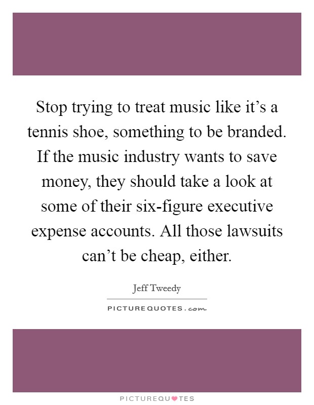 Stop trying to treat music like it's a tennis shoe, something to be branded. If the music industry wants to save money, they should take a look at some of their six-figure executive expense accounts. All those lawsuits can't be cheap, either Picture Quote #1