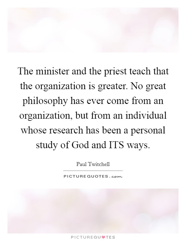 The minister and the priest teach that the organization is greater. No great philosophy has ever come from an organization, but from an individual whose research has been a personal study of God and ITS ways Picture Quote #1