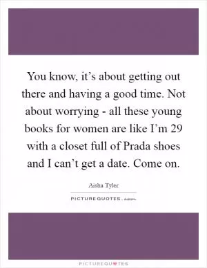 You know, it’s about getting out there and having a good time. Not about worrying - all these young books for women are like I’m 29 with a closet full of Prada shoes and I can’t get a date. Come on Picture Quote #1