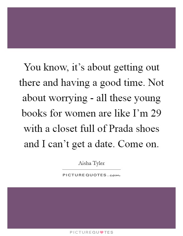 You know, it's about getting out there and having a good time. Not about worrying - all these young books for women are like I'm 29 with a closet full of Prada shoes and I can't get a date. Come on Picture Quote #1