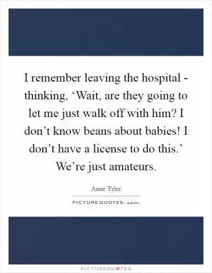 I remember leaving the hospital - thinking, ‘Wait, are they going to let me just walk off with him? I don’t know beans about babies! I don’t have a license to do this.’ We’re just amateurs Picture Quote #1