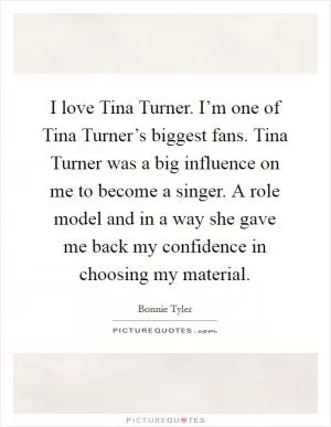 I love Tina Turner. I’m one of Tina Turner’s biggest fans. Tina Turner was a big influence on me to become a singer. A role model and in a way she gave me back my confidence in choosing my material Picture Quote #1