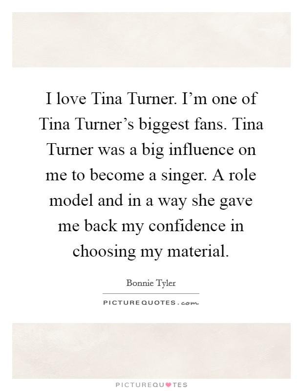 I love Tina Turner. I'm one of Tina Turner's biggest fans. Tina Turner was a big influence on me to become a singer. A role model and in a way she gave me back my confidence in choosing my material Picture Quote #1