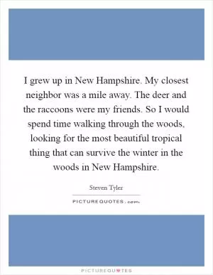 I grew up in New Hampshire. My closest neighbor was a mile away. The deer and the raccoons were my friends. So I would spend time walking through the woods, looking for the most beautiful tropical thing that can survive the winter in the woods in New Hampshire Picture Quote #1