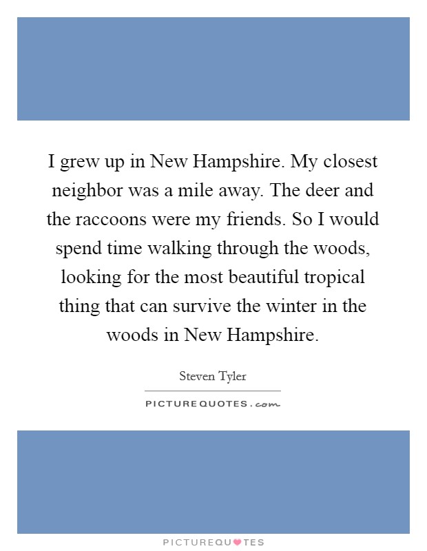I grew up in New Hampshire. My closest neighbor was a mile away. The deer and the raccoons were my friends. So I would spend time walking through the woods, looking for the most beautiful tropical thing that can survive the winter in the woods in New Hampshire Picture Quote #1