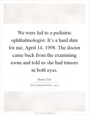 We were led to a pediatric ophthalmologist. It’s a hard date for me, April 14, 1998. The doctor came back from the examining room and told us she had tumors in both eyes Picture Quote #1