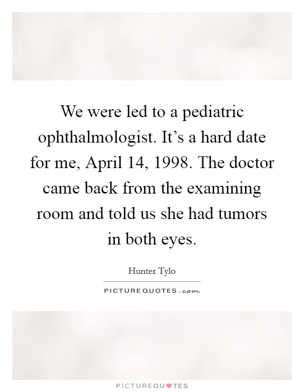 We were led to a pediatric ophthalmologist. It's a hard date for me, April 14, 1998. The doctor came back from the examining room and told us she had tumors in both eyes Picture Quote #1
