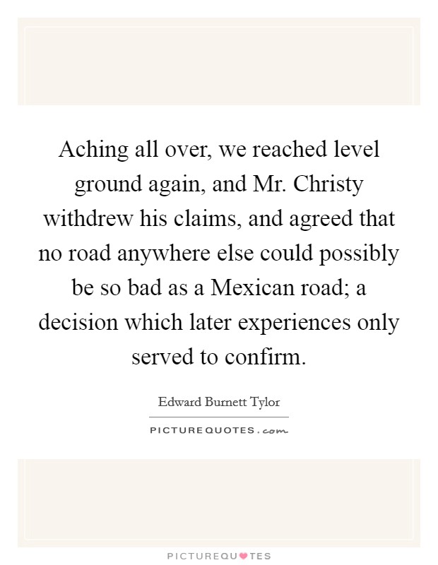 Aching all over, we reached level ground again, and Mr. Christy withdrew his claims, and agreed that no road anywhere else could possibly be so bad as a Mexican road; a decision which later experiences only served to confirm Picture Quote #1
