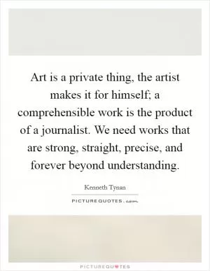 Art is a private thing, the artist makes it for himself; a comprehensible work is the product of a journalist. We need works that are strong, straight, precise, and forever beyond understanding Picture Quote #1