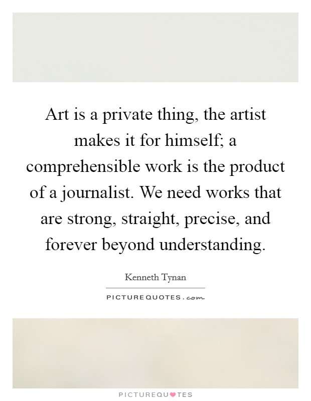 Art is a private thing, the artist makes it for himself; a comprehensible work is the product of a journalist. We need works that are strong, straight, precise, and forever beyond understanding Picture Quote #1
