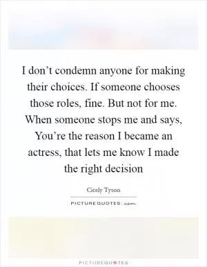 I don’t condemn anyone for making their choices. If someone chooses those roles, fine. But not for me. When someone stops me and says, You’re the reason I became an actress, that lets me know I made the right decision Picture Quote #1