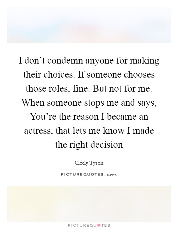 I don't condemn anyone for making their choices. If someone chooses those roles, fine. But not for me. When someone stops me and says, You're the reason I became an actress, that lets me know I made the right decision Picture Quote #1