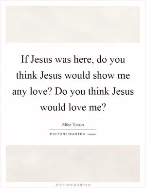 If Jesus was here, do you think Jesus would show me any love? Do you think Jesus would love me? Picture Quote #1