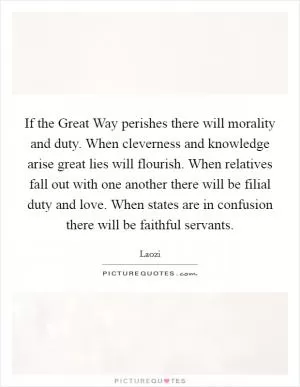 If the Great Way perishes there will morality and duty. When cleverness and knowledge arise great lies will flourish. When relatives fall out with one another there will be filial duty and love. When states are in confusion there will be faithful servants Picture Quote #1