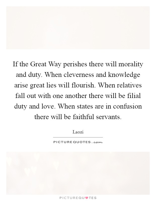 If the Great Way perishes there will morality and duty. When cleverness and knowledge arise great lies will flourish. When relatives fall out with one another there will be filial duty and love. When states are in confusion there will be faithful servants Picture Quote #1