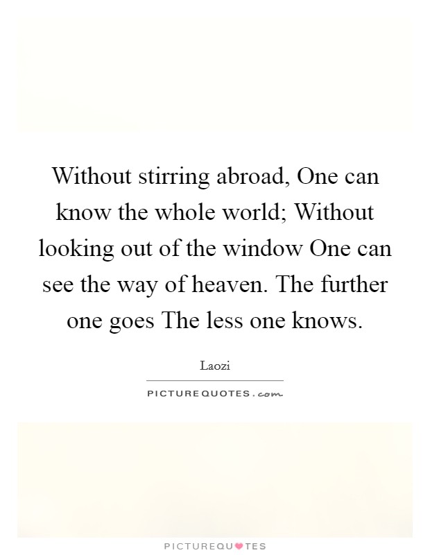 Without stirring abroad, One can know the whole world; Without looking out of the window One can see the way of heaven. The further one goes The less one knows Picture Quote #1