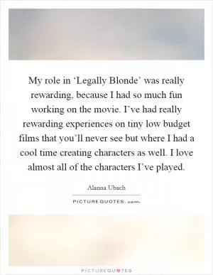 My role in ‘Legally Blonde’ was really rewarding, because I had so much fun working on the movie. I’ve had really rewarding experiences on tiny low budget films that you’ll never see but where I had a cool time creating characters as well. I love almost all of the characters I’ve played Picture Quote #1