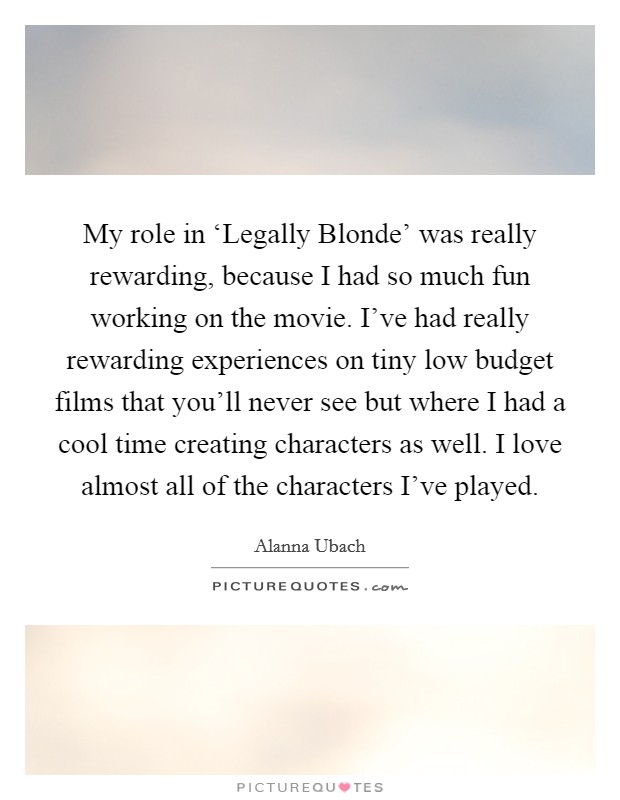 My role in ‘Legally Blonde' was really rewarding, because I had so much fun working on the movie. I've had really rewarding experiences on tiny low budget films that you'll never see but where I had a cool time creating characters as well. I love almost all of the characters I've played Picture Quote #1