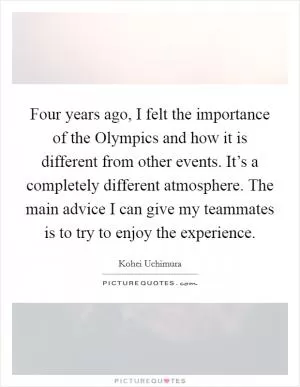 Four years ago, I felt the importance of the Olympics and how it is different from other events. It’s a completely different atmosphere. The main advice I can give my teammates is to try to enjoy the experience Picture Quote #1