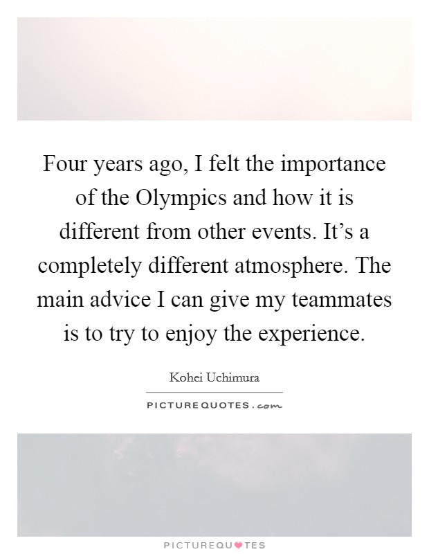 Four years ago, I felt the importance of the Olympics and how it is different from other events. It's a completely different atmosphere. The main advice I can give my teammates is to try to enjoy the experience Picture Quote #1