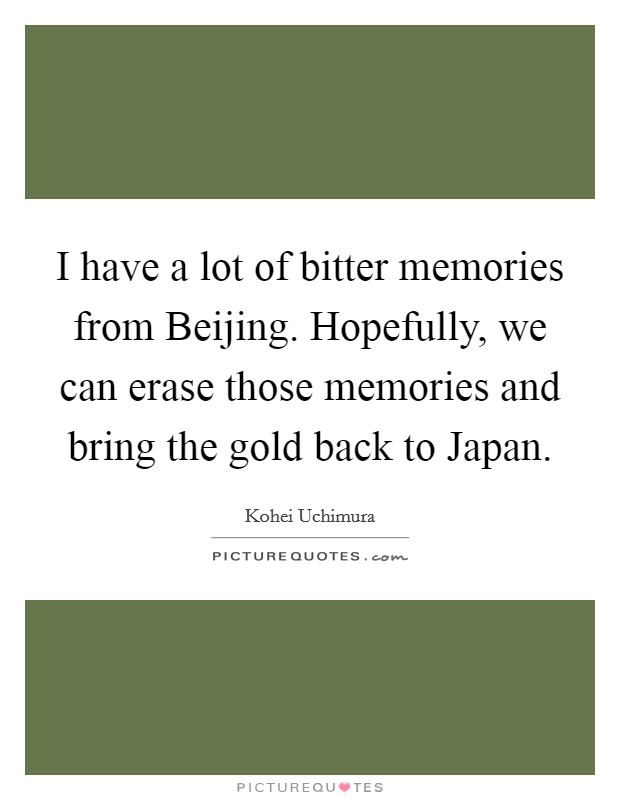I have a lot of bitter memories from Beijing. Hopefully, we can erase those memories and bring the gold back to Japan Picture Quote #1